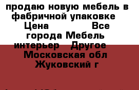 продаю новую мебель в фабричной упаковке › Цена ­ 12 750 - Все города Мебель, интерьер » Другое   . Московская обл.,Жуковский г.